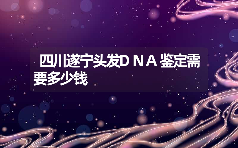 四川遂宁头发DNA鉴定需要多少钱