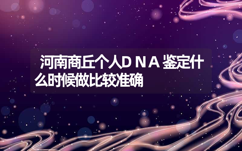 河南商丘个人DNA鉴定什么时候做比较准确