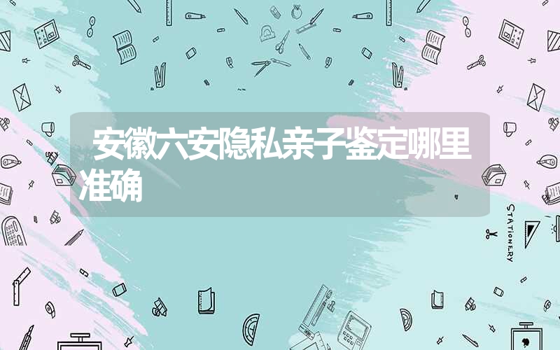 安徽六安隐私亲子鉴定哪里准确