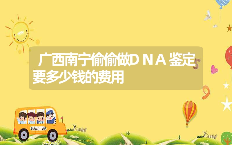 广西南宁偷偷做DNA鉴定要多少钱的费用