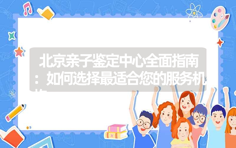 北京亲子鉴定中心全面指南：如何选择最适合您的服务机构