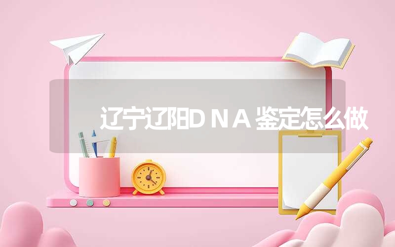 辽宁辽阳DNA鉴定怎么做