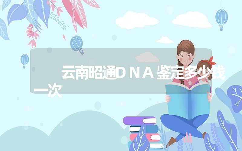 云南昭通DNA鉴定多少钱一次