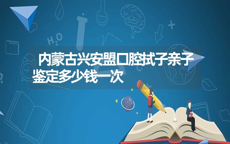 内蒙古兴安盟口腔拭子亲子鉴定多少钱一次