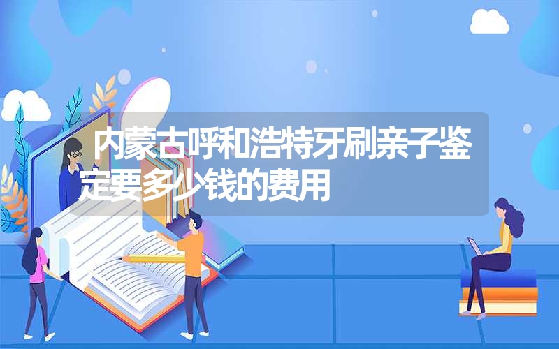 内蒙古呼和浩特牙刷亲子鉴定要多少钱的费用