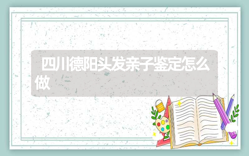 四川德阳头发亲子鉴定怎么做