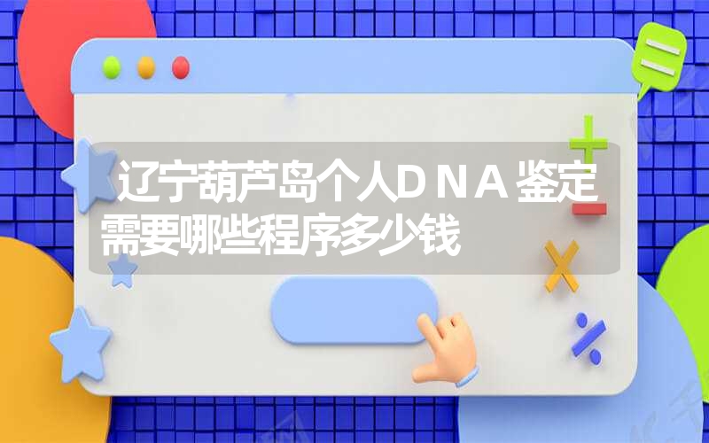 辽宁葫芦岛个人DNA鉴定需要哪些程序多少钱