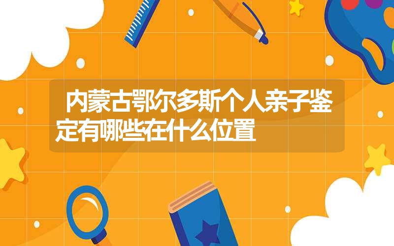 内蒙古鄂尔多斯个人亲子鉴定有哪些在什么位置