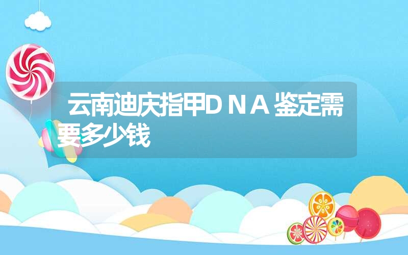 云南迪庆指甲DNA鉴定需要多少钱