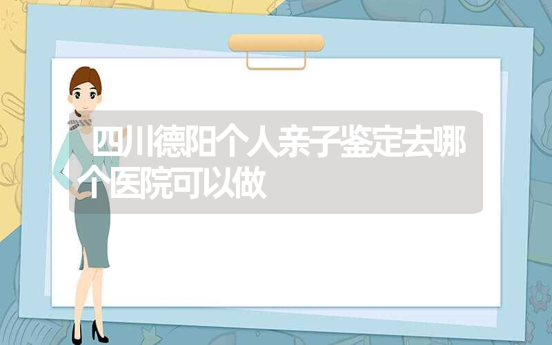 四川德阳个人亲子鉴定去哪个医院可以做