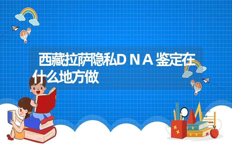 西藏拉萨隐私DNA鉴定在什么地方做