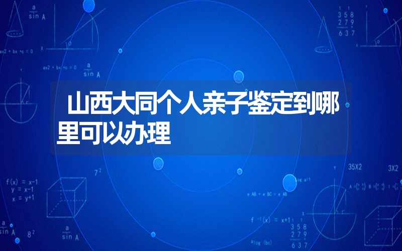 山西大同个人亲子鉴定到哪里可以办理