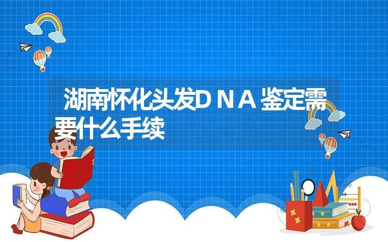 湖南怀化头发DNA鉴定需要什么手续