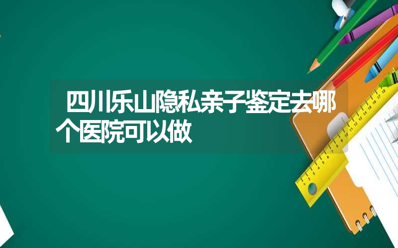 四川乐山隐私亲子鉴定去哪个医院可以做