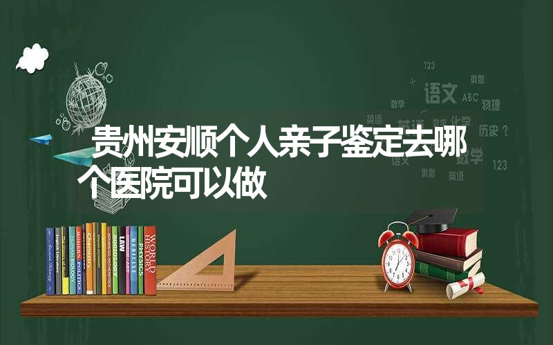 贵州安顺个人亲子鉴定去哪个医院可以做