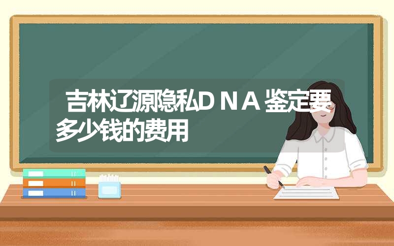 吉林辽源隐私DNA鉴定要多少钱的费用