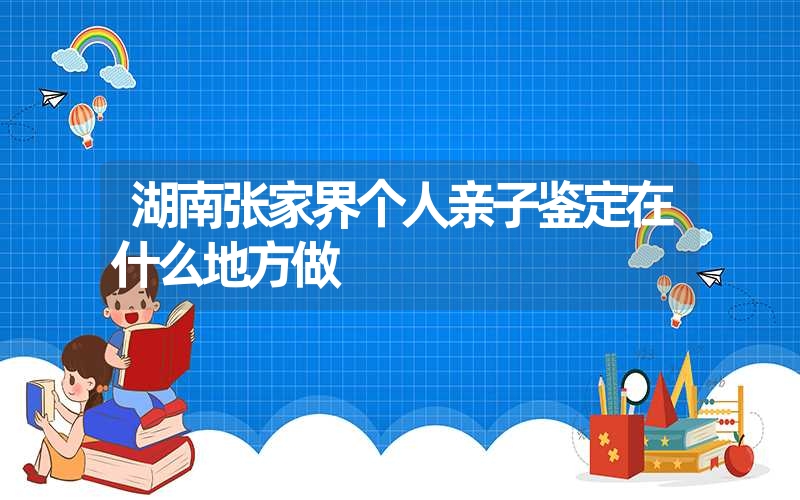 湖南张家界个人亲子鉴定在什么地方做