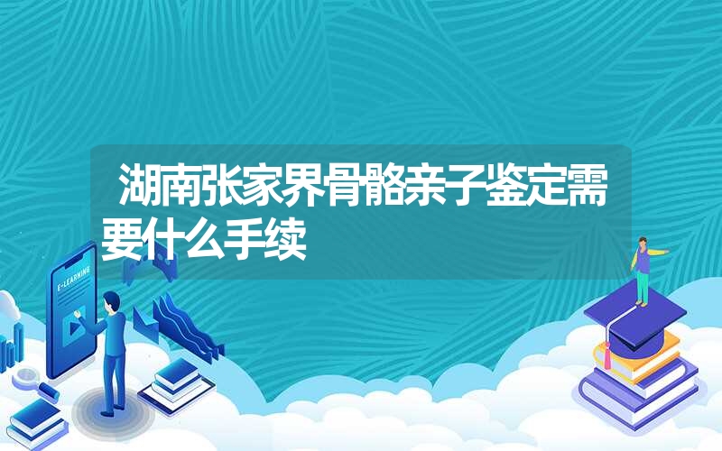 湖南张家界骨骼亲子鉴定需要什么手续