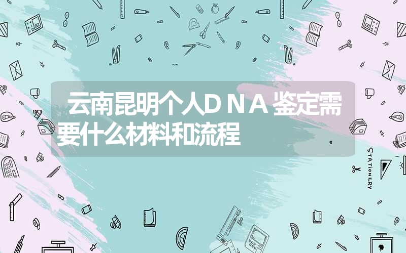 云南昆明个人DNA鉴定需要什么材料和流程