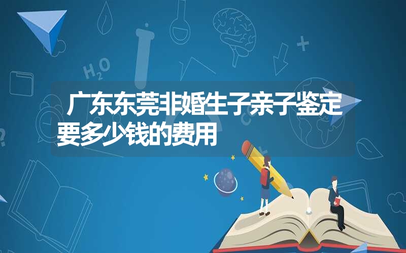 广东东莞非婚生子亲子鉴定要多少钱的费用