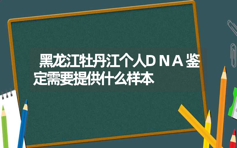 黑龙江牡丹江个人DNA鉴定需要提供什么样本