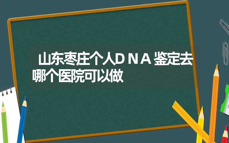 山东枣庄个人DNA鉴定去哪个医院可以做