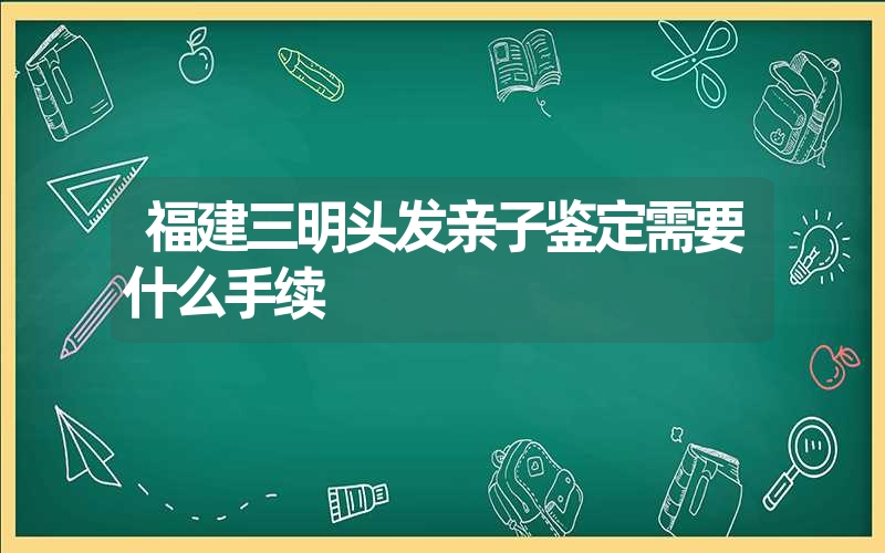 福建三明头发亲子鉴定需要什么手续