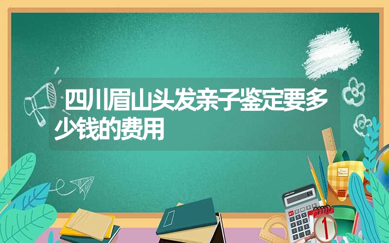 四川眉山头发亲子鉴定要多少钱的费用