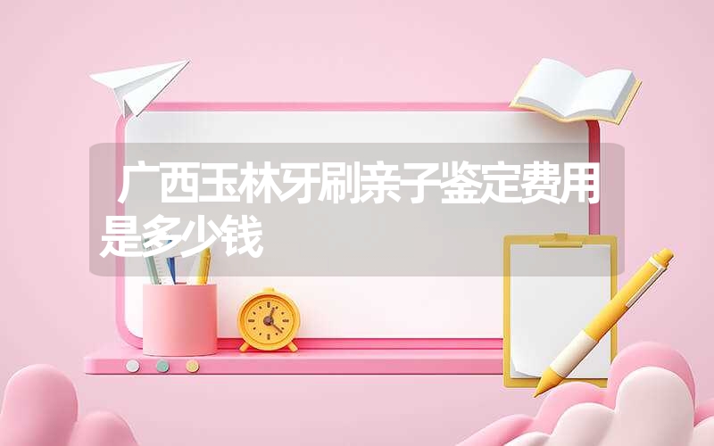 广西玉林牙刷亲子鉴定费用是多少钱