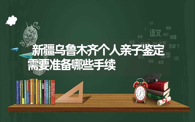 新疆乌鲁木齐个人亲子鉴定需要准备哪些手续