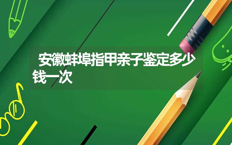 安徽蚌埠指甲亲子鉴定多少钱一次