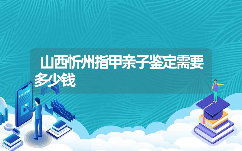 山西忻州指甲亲子鉴定需要多少钱