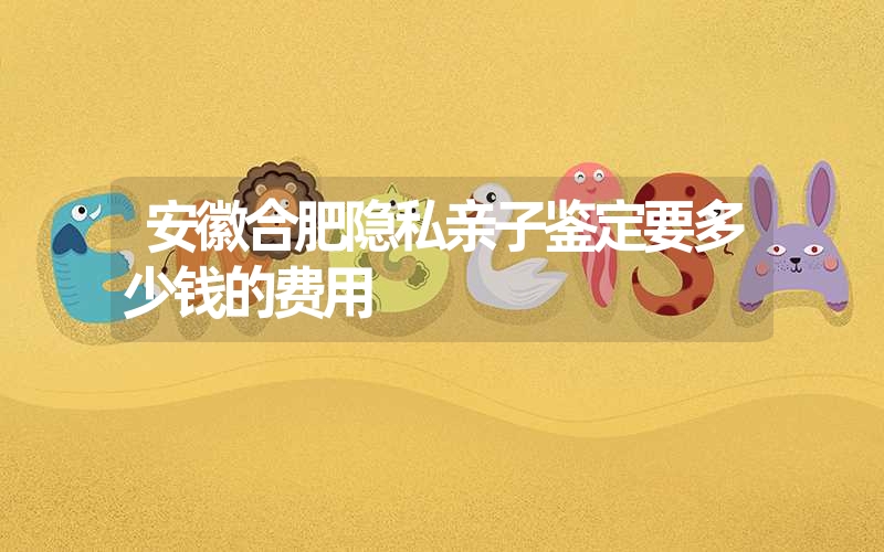 安徽合肥隐私亲子鉴定要多少钱的费用