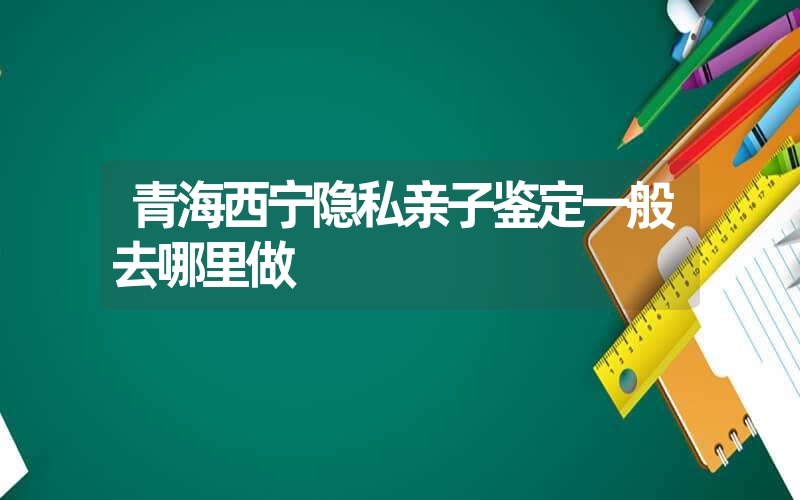 青海西宁隐私亲子鉴定一般去哪里做