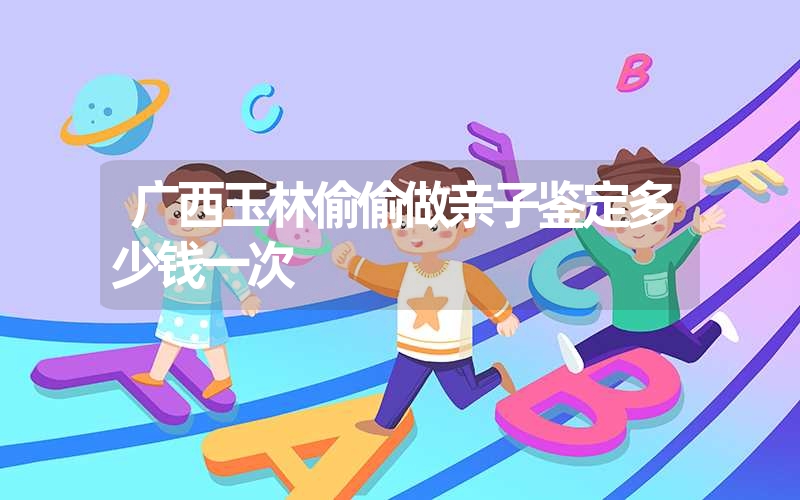 广西玉林偷偷做亲子鉴定多少钱一次