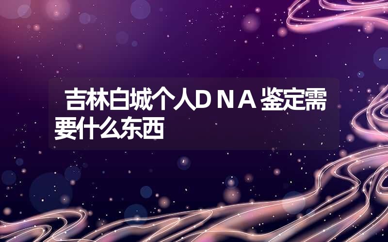 吉林白城个人DNA鉴定需要什么东西