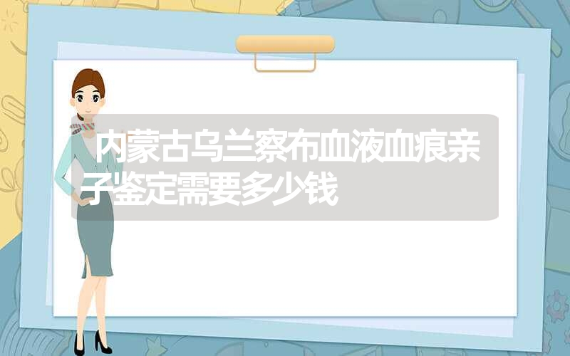 内蒙古乌兰察布血液血痕亲子鉴定需要多少钱