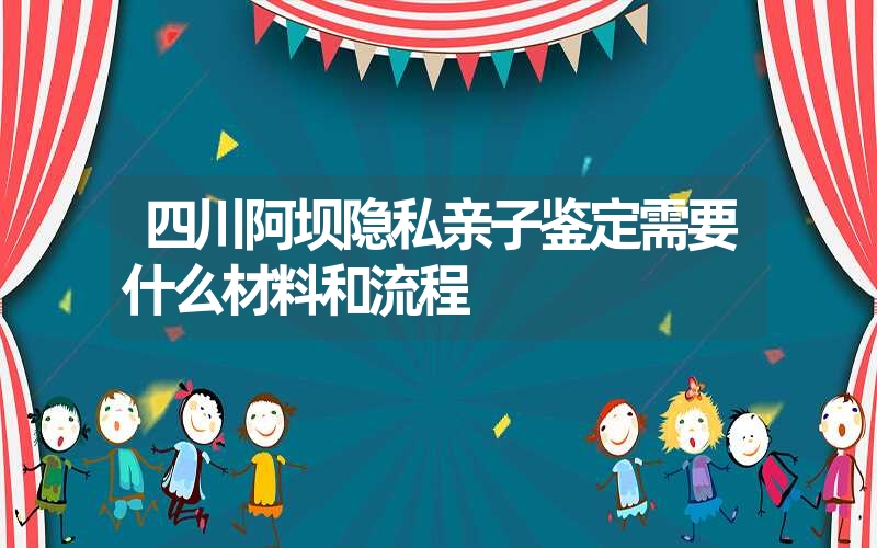 四川阿坝隐私亲子鉴定需要什么材料和流程