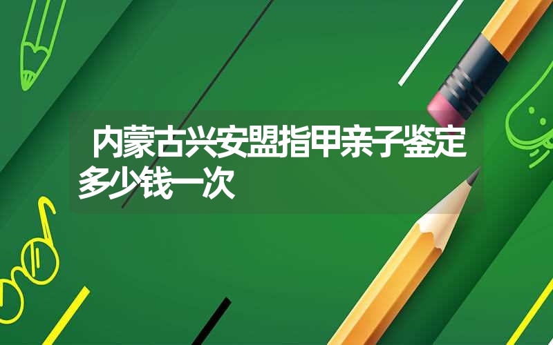 内蒙古兴安盟指甲亲子鉴定多少钱一次