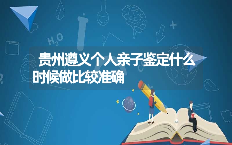 贵州遵义个人亲子鉴定什么时候做比较准确