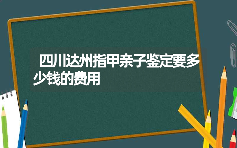 四川达州指甲亲子鉴定要多少钱的费用