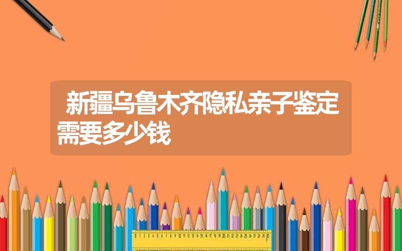 新疆乌鲁木齐隐私亲子鉴定需要多少钱