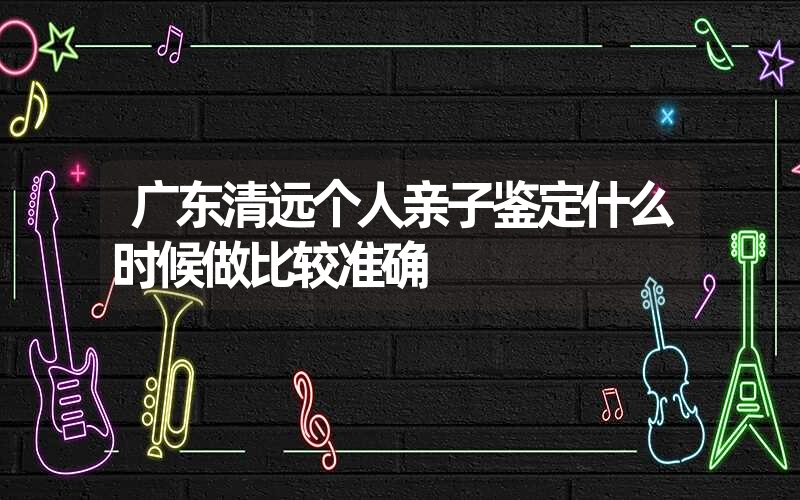 广东清远个人亲子鉴定什么时候做比较准确