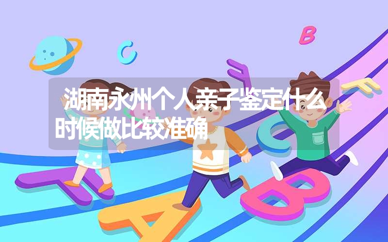 湖南永州个人亲子鉴定什么时候做比较准确