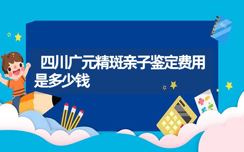 四川广元精斑亲子鉴定费用是多少钱