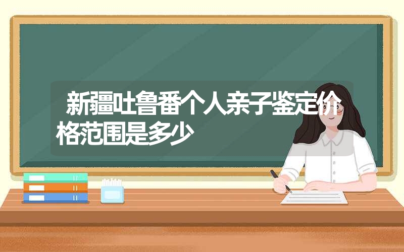 新疆吐鲁番个人亲子鉴定价格范围是多少