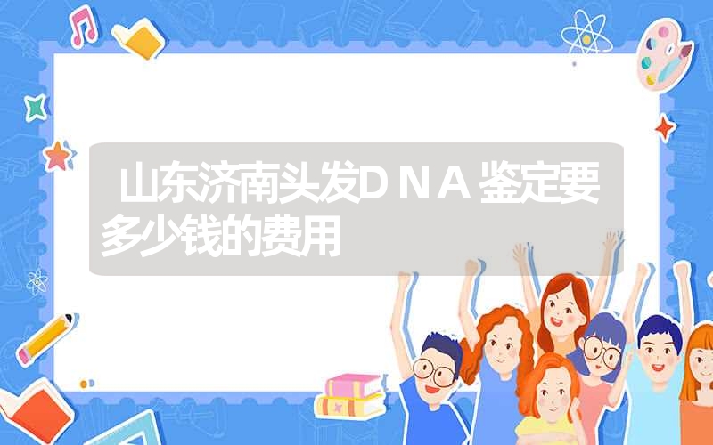 山东济南头发DNA鉴定要多少钱的费用