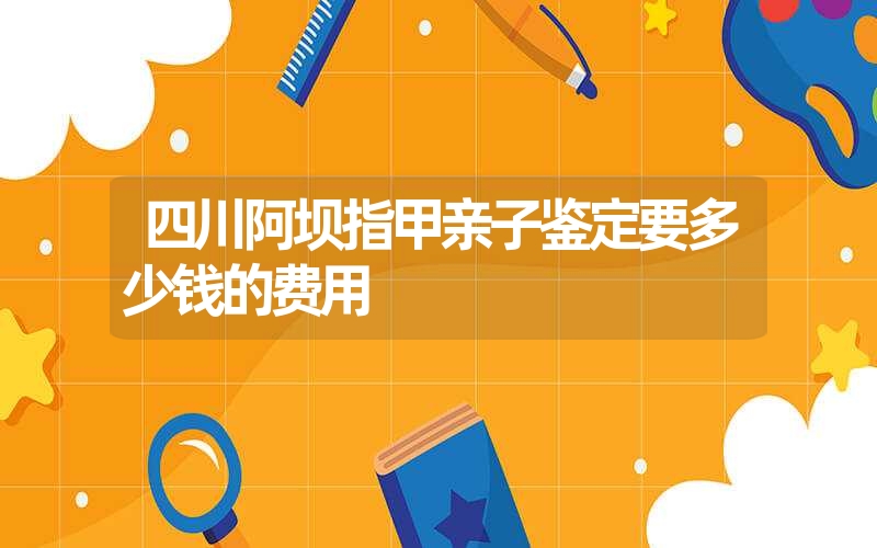 四川阿坝指甲亲子鉴定要多少钱的费用