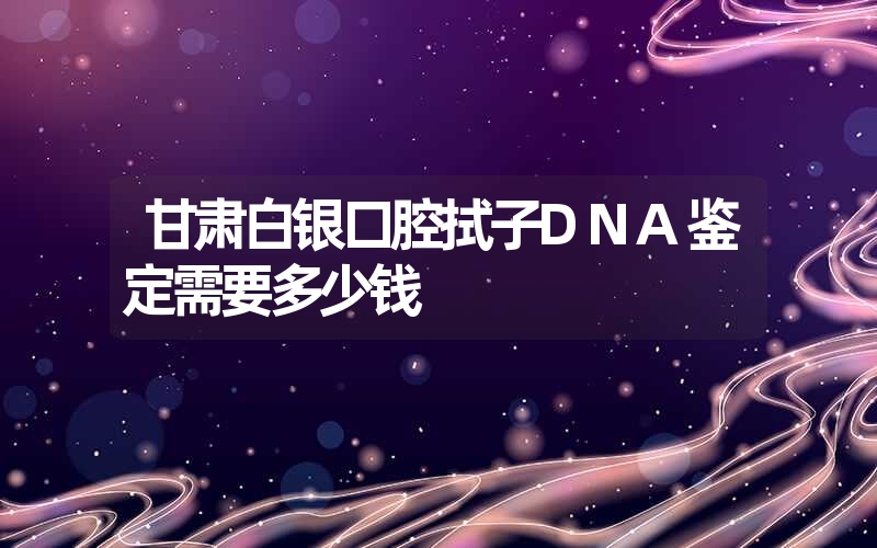 甘肃白银口腔拭子DNA鉴定需要多少钱