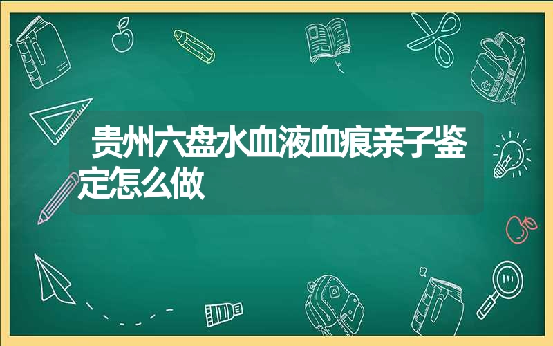 贵州六盘水血液血痕亲子鉴定怎么做